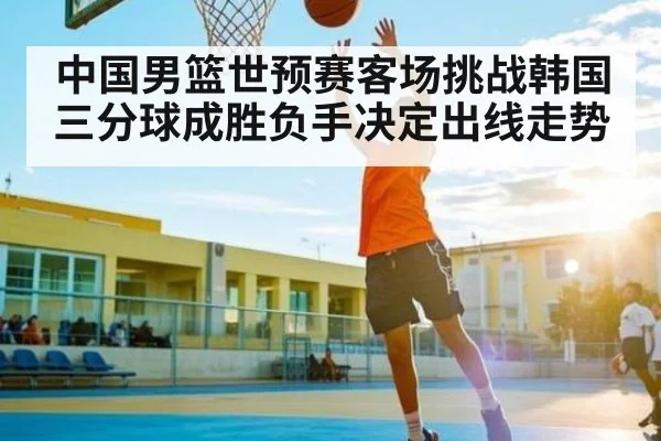 中国男篮世预赛客场挑战韩国 三分球成胜负手决定出线走势